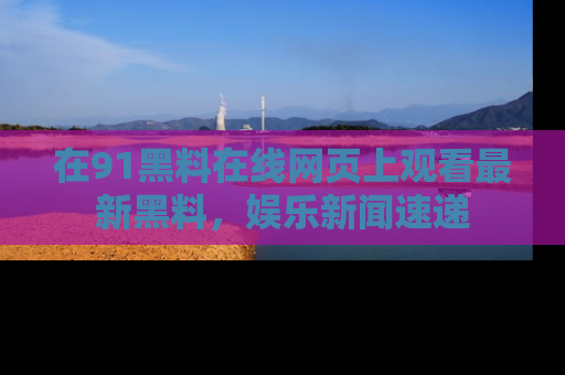 在91黑料在线网页上观看最新黑料，娱乐新闻速递