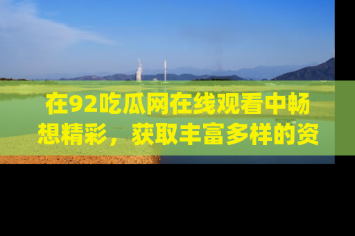 在92吃瓜网在线观看中畅想精彩,获取丰富多样的资源和app功能