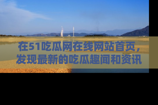 在51吃瓜网在线网站首页,发现最新的吃瓜趣闻和资讯分享