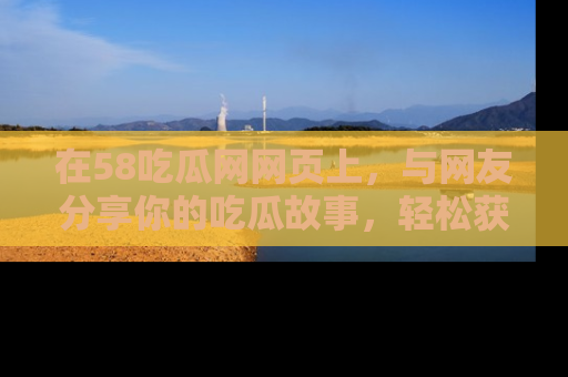 在58吃瓜网网页上,与网友分享你的吃瓜故事,轻松获取热门趣闻