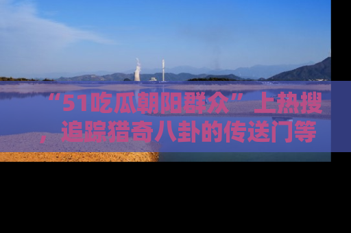 “51吃瓜朝阳群众”上热搜，追踪猎奇八卦的传送门等你点击！
