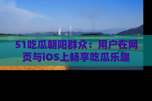 51吃瓜朝阳群众：用户在网页与iOS上畅享吃瓜乐趣