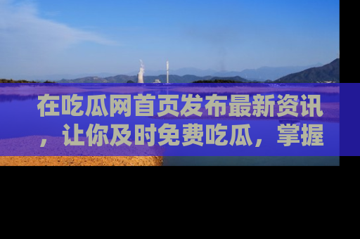 在吃瓜网首页发布最新资讯,让你及时免费吃瓜,掌握热点!