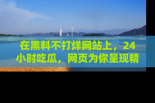 在黑料不打烊网站上,24小时吃瓜,网页为你呈现精彩内幕