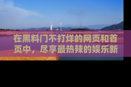 在黑料门不打烊的网页和首页中，尽享最热辣的娱乐新闻与八卦，快来围观！