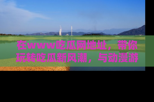 在www吃瓜网地址,带你玩转吃瓜新风潮,与动漫游戏角色共度精彩时光!