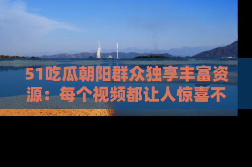 51吃瓜朝阳群众独享丰富资源：每个视频都让人惊喜不已！