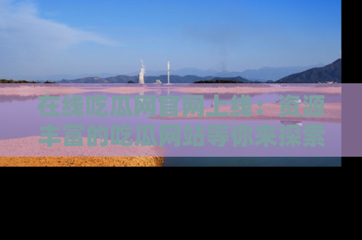 在线吃瓜网官网上线：资源丰富的吃瓜网站等你来探索