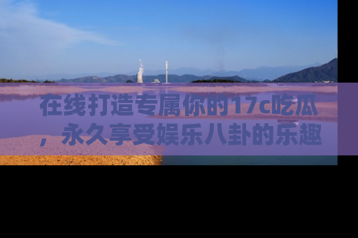 在线打造专属你的17c吃瓜,永久享受娱乐八卦的乐趣