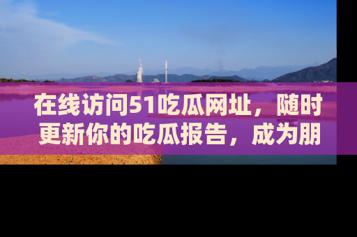 在线访问51吃瓜网址,随时更新你的吃瓜报告,成为朋友圈中的八卦达人!
