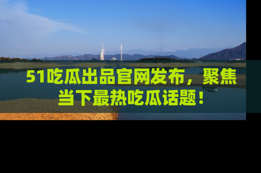 51吃瓜出品官网发布，聚焦当下最热吃瓜话题！