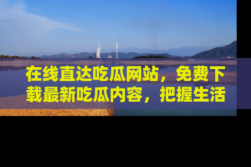 在线直达吃瓜网站,免费下载最新吃瓜内容,把握生活乐趣!