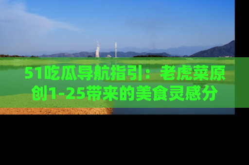 51吃瓜导航指引：老虎菜原创1-25带来的美食灵感分享