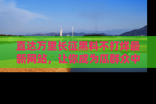 直达万里长征黑料不打烊最新网站,让你成为瓜群众中的资深吃瓜客!