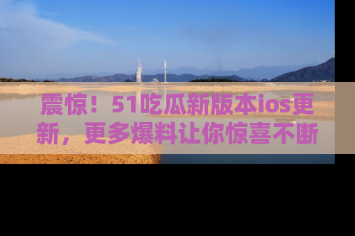 震惊!51吃瓜新版本ios更新,更多爆料让你惊喜不断,赶快来看吧!