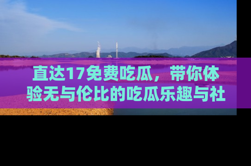 直达17免费吃瓜,带你体验无与伦比的吃瓜乐趣与社区互动