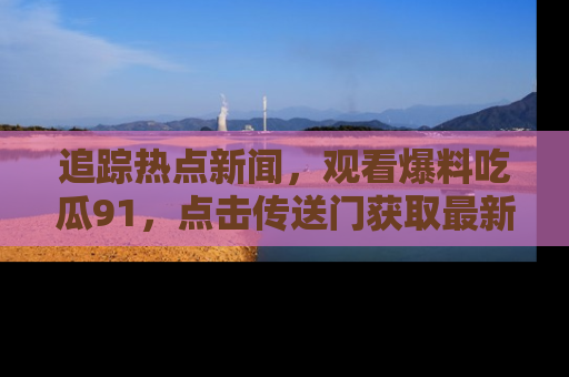 追踪热点新闻,观看爆料吃瓜91,点击传送门获取最新更新!