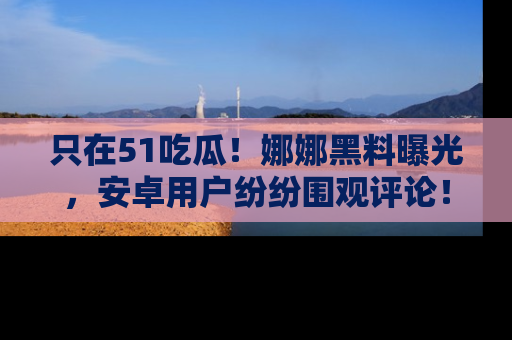 只在51吃瓜!娜娜黑料曝光,安卓用户纷纷围观评论!