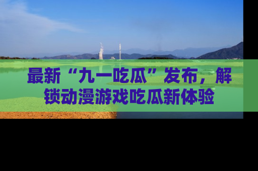 最新“九一吃瓜”发布,解锁动漫游戏吃瓜新体验