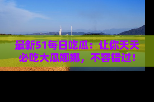 最新51每日吃瓜:让你天天必吃大瓜娜娜,不容错过!