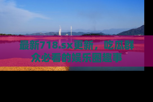 最新718.sx更新,吃瓜群众必看的娱乐圈趣事