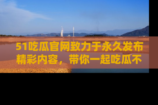 51吃瓜官网致力于永久发布精彩内容，带你一起吃瓜不停歇！