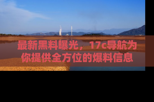 最新黑料曝光,17c导航为你提供全方位的爆料信息