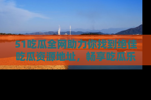 51吃瓜全网助力你找到绝佳吃瓜资源地址，畅享吃瓜乐趣！