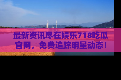 最新资讯尽在娱乐718吃瓜官网，免费追踪明星动态！