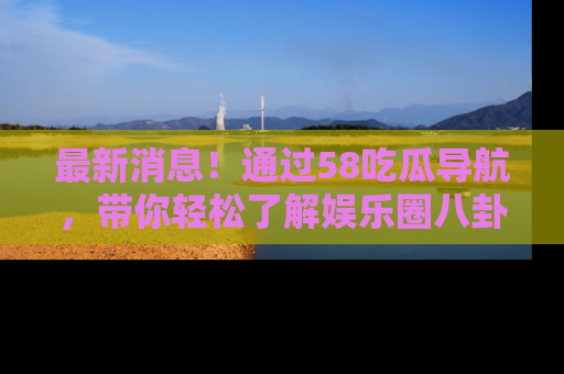 最新消息！通过58吃瓜导航，带你轻松了解娱乐圈八卦动态！