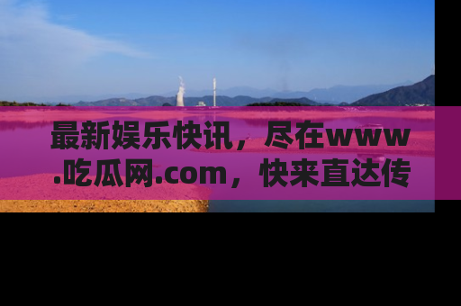 最新娱乐快讯，尽在www.吃瓜网.com，快来直达传送门收获惊喜吧！